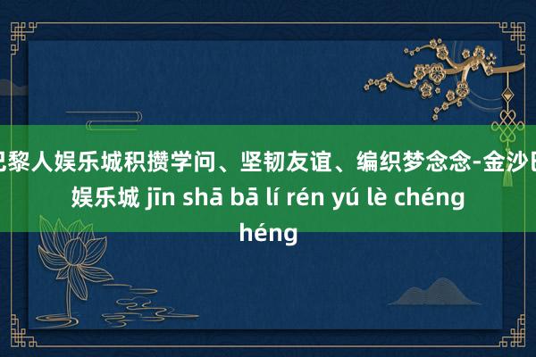 金沙巴黎人娱乐城积攒学问、坚韧友谊、编织梦念念-金沙巴黎人娱乐城 jīn shā bā lí rén yú lè chéng