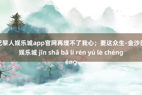 金沙巴黎人娱乐城app官网再埋不了我心；要这众生-金沙巴黎人娱乐城 jīn shā bā lí rén yú lè chéng