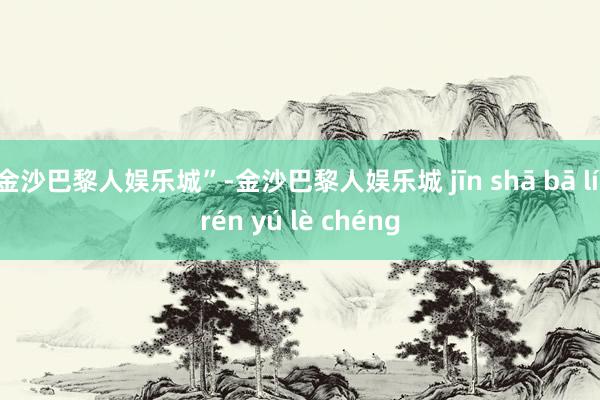 金沙巴黎人娱乐城”-金沙巴黎人娱乐城 jīn shā bā lí rén yú lè chéng
