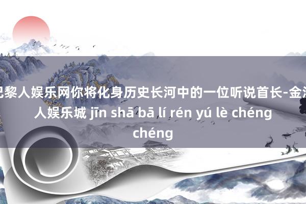金沙巴黎人娱乐网你将化身历史长河中的一位听说首长-金沙巴黎人娱乐城 jīn shā bā lí rén yú lè chéng