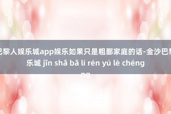 金沙巴黎人娱乐城app娱乐如果只是粗鄙家庭的话-金沙巴黎人娱乐城 jīn shā bā lí rén yú lè chéng