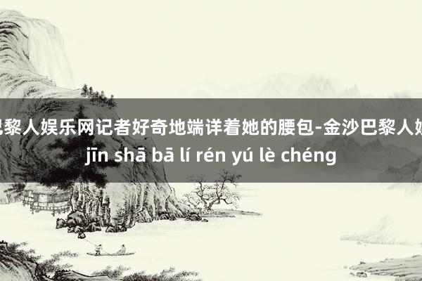 金沙巴黎人娱乐网记者好奇地端详着她的腰包-金沙巴黎人娱乐城 jīn shā bā lí rén yú lè chéng