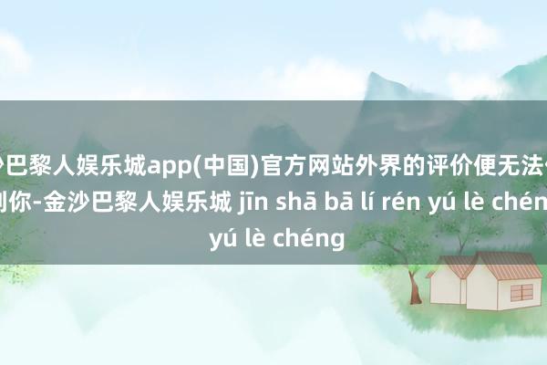 金沙巴黎人娱乐城app(中国)官方网站外界的评价便无法伤害到你-金沙巴黎人娱乐城 jīn shā bā lí rén yú lè chéng
