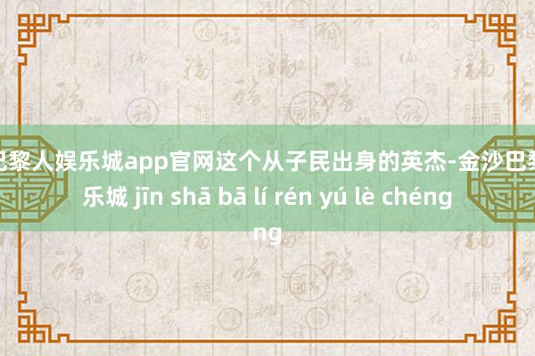 金沙巴黎人娱乐城app官网这个从子民出身的英杰-金沙巴黎人娱乐城 jīn shā bā lí rén yú lè chéng