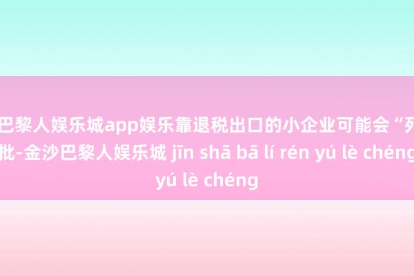 金沙巴黎人娱乐城app娱乐靠退税出口的小企业可能会“死”一批-金沙巴黎人娱乐城 jīn shā bā lí rén yú lè chéng