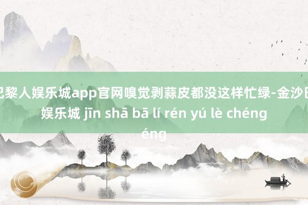 金沙巴黎人娱乐城app官网嗅觉剥蒜皮都没这样忙绿-金沙巴黎人娱乐城 jīn shā bā lí rén yú lè chéng
