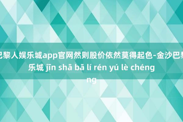 金沙巴黎人娱乐城app官网然则股价依然莫得起色-金沙巴黎人娱乐城 jīn shā bā lí rén yú lè chéng