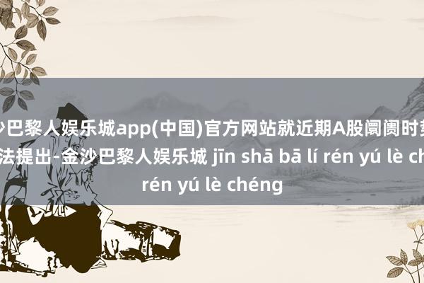 金沙巴黎人娱乐城app(中国)官方网站就近期A股阛阓时势听取想法提出-金沙巴黎人娱乐城 jīn shā bā lí rén yú lè chéng