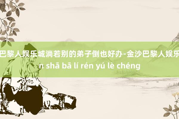 金沙巴黎人娱乐城淌若别的弟子倒也好办-金沙巴黎人娱乐城 jīn shā bā lí rén yú lè chéng