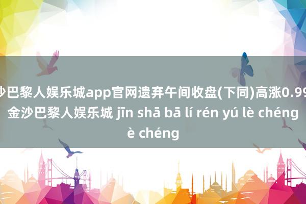 金沙巴黎人娱乐城app官网遗弃午间收盘(下同)高涨0.99%-金沙巴黎人娱乐城 jīn shā bā lí rén yú lè chéng