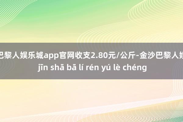 金沙巴黎人娱乐城app官网收支2.80元/公斤-金沙巴黎人娱乐城 jīn shā bā lí rén yú lè chéng