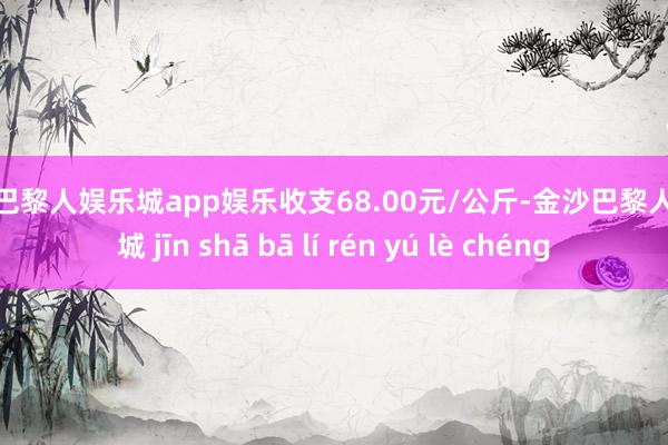 金沙巴黎人娱乐城app娱乐收支68.00元/公斤-金沙巴黎人娱乐城 jīn shā bā lí rén yú lè chéng