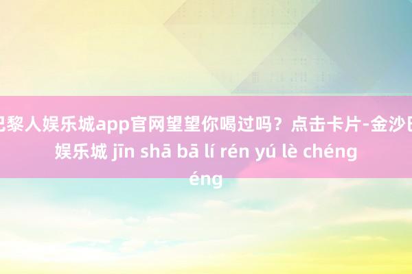 金沙巴黎人娱乐城app官网望望你喝过吗？点击卡片-金沙巴黎人娱乐城 jīn shā bā lí rén yú lè chéng