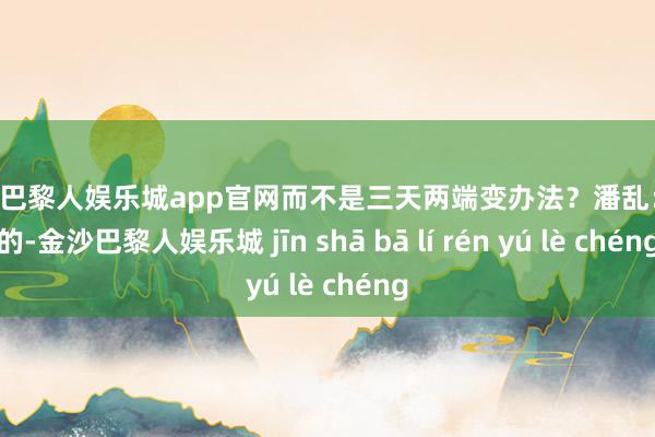 金沙巴黎人娱乐城app官网而不是三天两端变办法？潘乱： 是的-金沙巴黎人娱乐城 jīn shā bā lí rén yú lè chéng