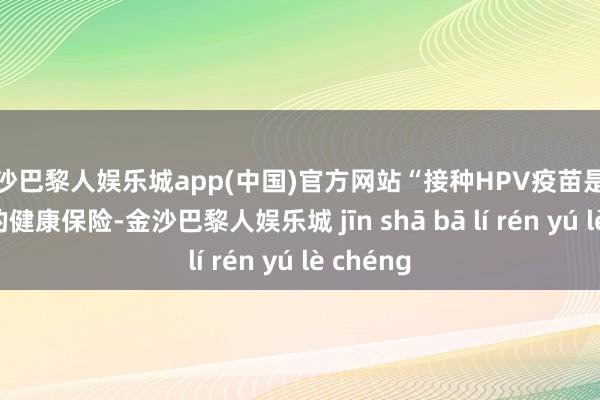 金沙巴黎人娱乐城app(中国)官方网站“接种HPV疫苗是我和伴侣的健康保险-金沙巴黎人娱乐城 jīn shā bā lí rén yú lè chéng