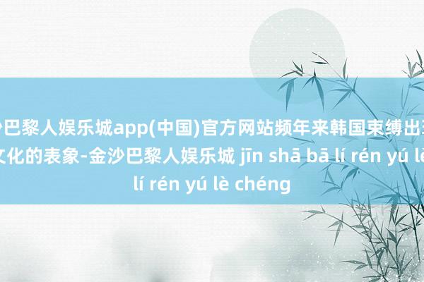 金沙巴黎人娱乐城app(中国)官方网站频年来韩国束缚出现偷取中国文化的表象-金沙巴黎人娱乐城 jīn shā bā lí rén yú lè chéng