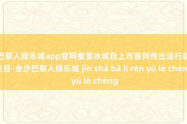 金沙巴黎人娱乐城app官网蜜雪冰城自上市音问传出运行就引人注目-金沙巴黎人娱乐城 jīn shā bā lí rén yú lè chéng