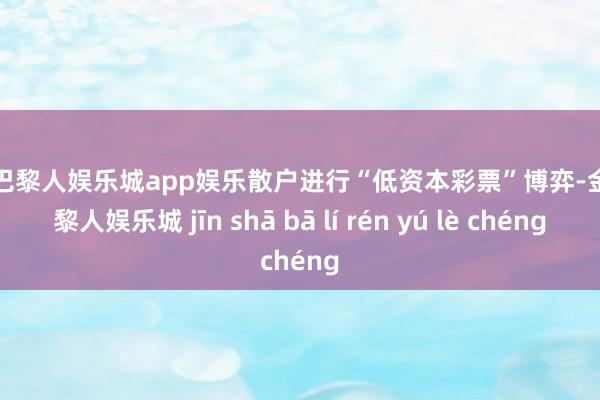 金沙巴黎人娱乐城app娱乐散户进行“低资本彩票”博弈-金沙巴黎人娱乐城 jīn shā bā lí rén yú lè chéng