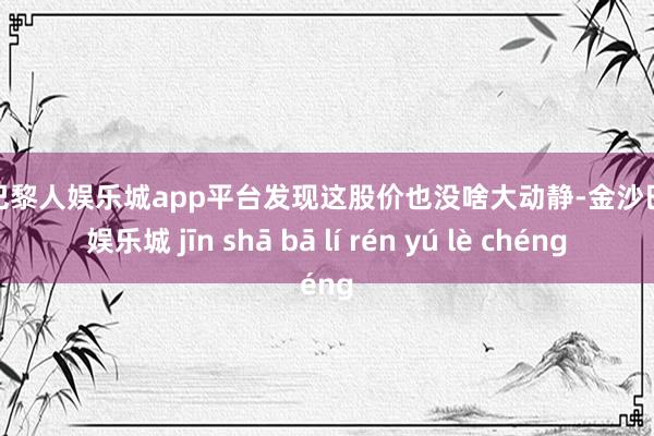 现金巴黎人娱乐城app平台发现这股价也没啥大动静-金沙巴黎人娱乐城 jīn shā bā lí rén yú lè chéng