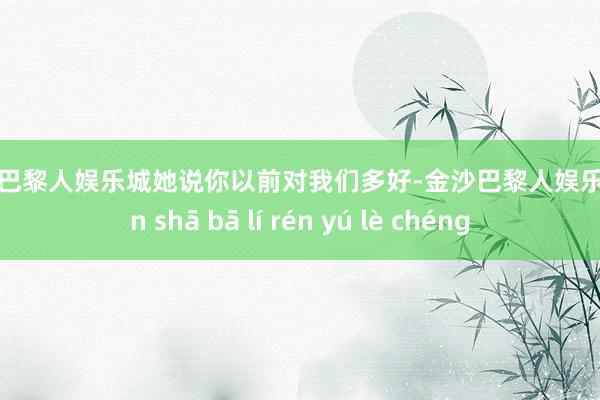 金沙巴黎人娱乐城她说你以前对我们多好-金沙巴黎人娱乐城 jīn shā bā lí rén yú lè chéng