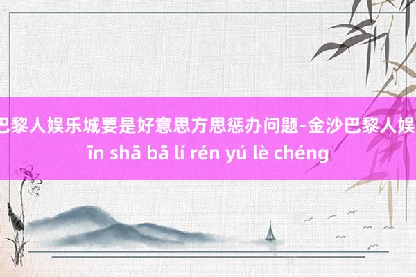 金沙巴黎人娱乐城要是好意思方思惩办问题-金沙巴黎人娱乐城 jīn shā bā lí rén yú lè chéng