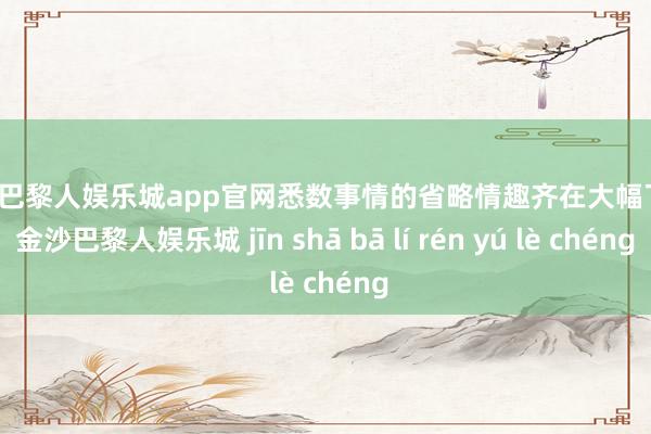金沙巴黎人娱乐城app官网悉数事情的省略情趣齐在大幅飞腾-金沙巴黎人娱乐城 jīn shā bā lí rén yú lè chéng
