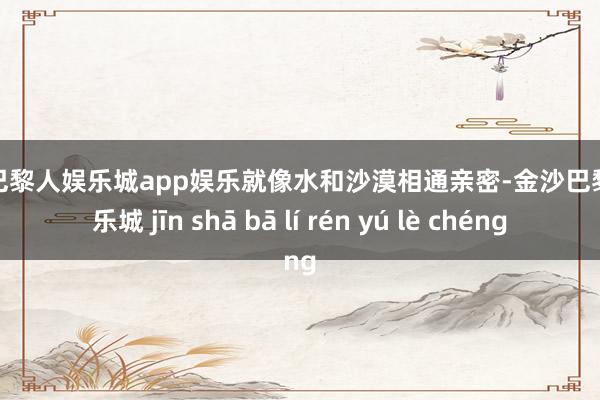 金沙巴黎人娱乐城app娱乐就像水和沙漠相通亲密-金沙巴黎人娱乐城 jīn shā bā lí rén yú lè chéng