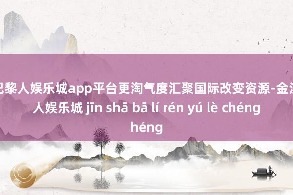现金巴黎人娱乐城app平台更淘气度汇聚国际改变资源-金沙巴黎人娱乐城 jīn shā bā lí rén yú lè chéng
